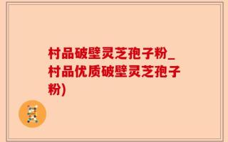 村品破壁灵芝孢子粉_村品优质破壁灵芝孢子粉)
