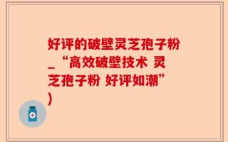 好评的破壁灵芝孢子粉_“高效破壁技术 灵芝孢子粉 好评如潮”)