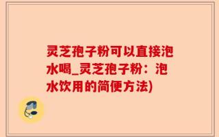 灵芝孢子粉可以直接泡水喝_灵芝孢子粉：泡水饮用的简便方法)