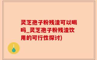 灵芝孢子粉残渣可以喝吗_灵芝孢子粉残渣饮用的可行性探讨)