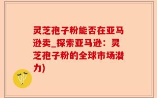 灵芝孢子粉能否在亚马逊卖_探索亚马逊：灵芝孢子粉的全球市场潜力)