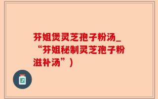 芬姐煲灵芝孢子粉汤_“芬姐秘制灵芝孢子粉滋补汤”)