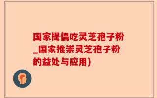 国家提倡吃灵芝孢子粉_国家推崇灵芝孢子粉的益处与应用)