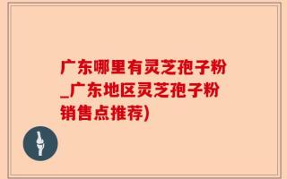 广东哪里有灵芝孢子粉_广东地区灵芝孢子粉销售点推荐)