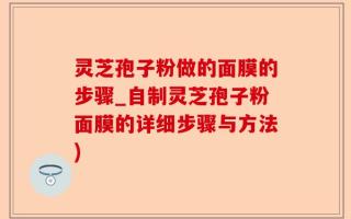 灵芝孢子粉做的面膜的步骤_自制灵芝孢子粉面膜的详细步骤与方法)