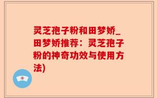 灵芝孢子粉和田梦娇_田梦娇推荐：灵芝孢子粉的神奇功效与使用方法)