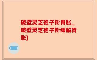 破壁灵芝孢子粉胃胀_破壁灵芝孢子粉缓解胃胀)