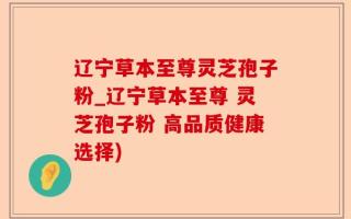 辽宁草本至尊灵芝孢子粉_辽宁草本至尊 灵芝孢子粉 高品质健康选择)