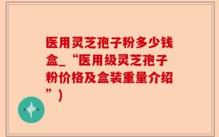 医用灵芝孢子粉多少钱盒_“医用级灵芝孢子粉价格及盒装重量介绍”)