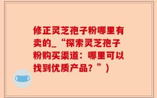 修正灵芝孢子粉哪里有卖的_“探索灵芝孢子粉购买渠道：哪里可以找到优质产品？”)
