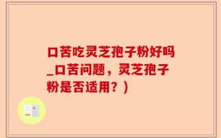 口苦吃灵芝孢子粉好吗_口苦问题，灵芝孢子粉是否适用？)