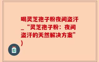 喝灵芝孢子粉夜间盗汗_“灵芝孢子粉：夜间盗汗的天然解决方案”)