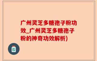 广州灵芝多糖孢子粉功效_广州灵芝多糖孢子粉的神奇功效解析)