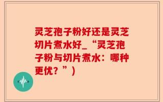 灵芝孢子粉好还是灵芝切片煮水好_“灵芝孢子粉与切片煮水：哪种更优？”)