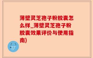 薄壁灵芝孢子粉胶囊怎么样_薄壁灵芝孢子粉胶囊效果评价与使用指南)