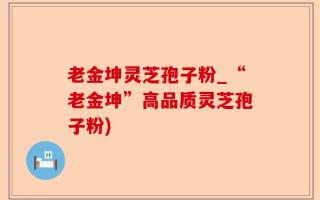 老金坤灵芝孢子粉_“老金坤”高品质灵芝孢子粉)