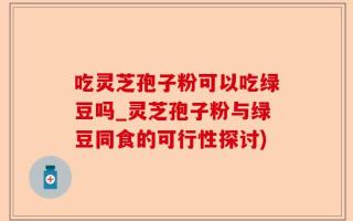 吃灵芝孢子粉可以吃绿豆吗_灵芝孢子粉与绿豆同食的可行性探讨)