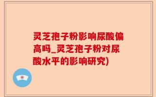 灵芝孢子粉影响尿酸偏高吗_灵芝孢子粉对尿酸水平的影响研究)