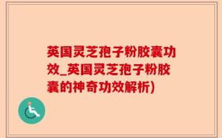 英国灵芝孢子粉胶囊功效_英国灵芝孢子粉胶囊的神奇功效解析)