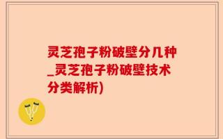 灵芝孢子粉破壁分几种_灵芝孢子粉破壁技术分类解析)