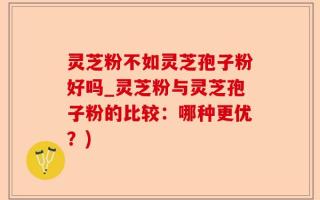 灵芝粉不如灵芝孢子粉好吗_灵芝粉与灵芝孢子粉的比较：哪种更优？)