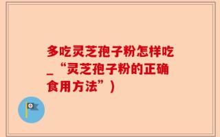多吃灵芝孢子粉怎样吃_“灵芝孢子粉的正确食用方法”)