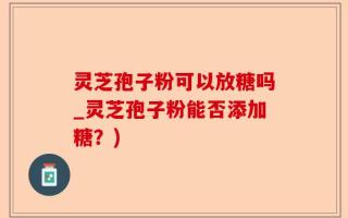 灵芝孢子粉可以放糖吗_灵芝孢子粉能否添加糖？)