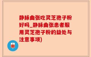 静脉曲张吃灵芝孢子粉好吗_静脉曲张患者服用灵芝孢子粉的益处与注意事项)