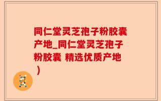 同仁堂灵芝孢子粉胶囊产地_同仁堂灵芝孢子粉胶囊 精选优质产地 )