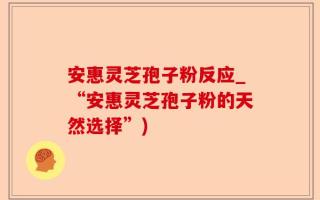 安惠灵芝孢子粉反应_“安惠灵芝孢子粉的天然选择”)