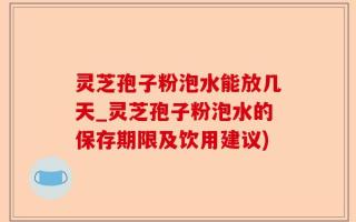 灵芝孢子粉泡水能放几天_灵芝孢子粉泡水的保存期限及饮用建议)