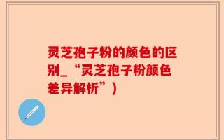 灵芝孢子粉的颜色的区别_“灵芝孢子粉颜色差异解析”)