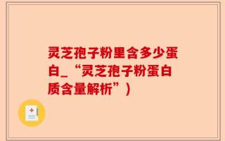 灵芝孢子粉里含多少蛋白_“灵芝孢子粉蛋白质含量解析”)