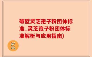 破壁灵芝孢子粉团体标准_灵芝孢子粉团体标准解析与应用指南)