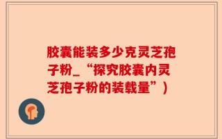 胶囊能装多少克灵芝孢子粉_“探究胶囊内灵芝孢子粉的装载量”)