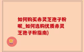 如何购买赤灵芝孢子粉呢_如何选购优质赤灵芝孢子粉指南)