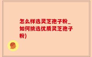 怎么样选灵芝孢子粉_如何挑选优质灵芝孢子粉)