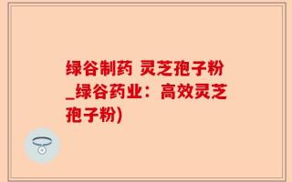 绿谷制药 灵芝孢子粉_绿谷药业：高效灵芝孢子粉)