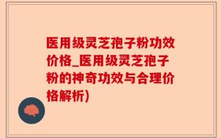 医用级灵芝孢子粉功效价格_医用级灵芝孢子粉的神奇功效与合理价格解析)