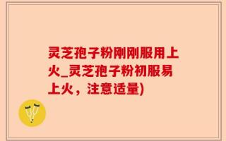 灵芝孢子粉刚刚服用上火_灵芝孢子粉初服易上火，注意适量)
