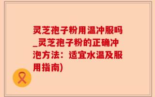 灵芝孢子粉用温冲服吗_灵芝孢子粉的正确冲泡方法：适宜水温及服用指南)