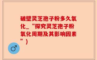 破壁灵芝孢子粉多久氧化_“探究灵芝孢子粉氧化周期及其影响因素”)