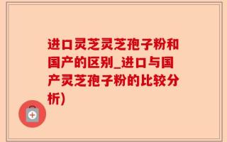 进口灵芝灵芝孢子粉和国产的区别_进口与国产灵芝孢子粉的比较分析)