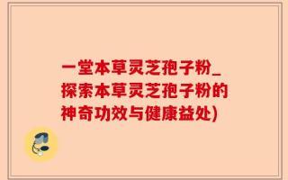 一堂本草灵芝孢子粉_探索本草灵芝孢子粉的神奇功效与健康益处)