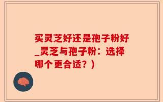 买灵芝好还是孢子粉好_灵芝与孢子粉：选择哪个更合适？)