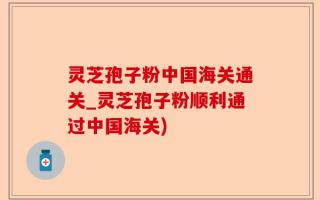 灵芝孢子粉中国海关通关_灵芝孢子粉顺利通过中国海关)