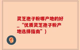 灵芝孢子粉哪产地的好_“优质灵芝孢子粉产地选择指南”)