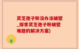 灵芝孢子粉没办法破壁_探索灵芝孢子粉破壁难题的解决方案)