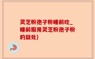 灵芝粉孢子粉睡前吃_睡前服用灵芝粉孢子粉的益处)