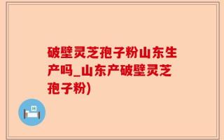 破壁灵芝孢子粉山东生产吗_山东产破壁灵芝孢子粉)